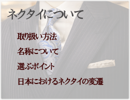 ネクタイについて　「取り扱い方法」「名称、種類」
「選ぶポイント」「日本におけるネクタイの流行と変遷」「ネクタイをめぐる環境」