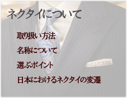 ネクタイについて　「取り扱い方法」「名称、種類」
「選ぶポイント」「日本におけるネクタイの流行と変遷」「ネクタイをめぐる環境」